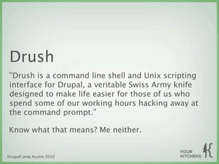 Drush
”Drush is a command line shell and Unix scripting
interface for Drupal, a veritable Swiss Army knife
designed to make life easier for those of us who
spend some of our working hours hacking away at
the command prompt.”

Know what that means? Me neither.


DrupalCamp Austin 2010
 