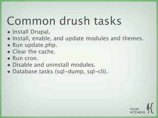 Common drush tasks
• Install Drupal.
• Install, enable, and update modules and themes.
• Run update.php.
• Clear the cache.
• Run cron.
• Disable and uninstall modules.
• Database tasks (sql-dump, sql-cli).
 