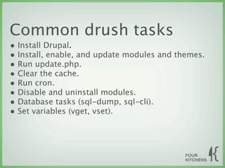 Common drush tasks
• Install Drupal.
• Install, enable, and update modules and themes.
• Run update.php.
• Clear the cache.
• Run cron.
• Disable and uninstall modules.
• Database tasks (sql-dump, sql-cli).
• Set variables (vget, vset).
 