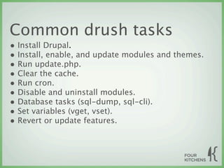 Common drush tasks
• Install Drupal.
• Install, enable, and update modules and themes.
• Run update.php.
• Clear the cache.
• Run cron.
• Disable and uninstall modules.
• Database tasks (sql-dump, sql-cli).
• Set variables (vget, vset).
• Revert or update features.
 