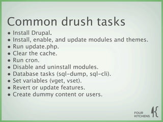 Common drush tasks
• Install Drupal.
• Install, enable, and update modules and themes.
• Run update.php.
• Clear the cache.
• Run cron.
• Disable and uninstall modules.
• Database tasks (sql-dump, sql-cli).
• Set variables (vget, vset).
• Revert or update features.
• Create dummy content or users.
 