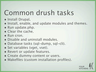 Common drush tasks
• Install Drupal.
• Install, enable, and update modules and themes.
• Run update.php.
• Clear the cache.
• Run cron.
• Disable and uninstall modules.
• Database tasks (sql-dump, sql-cli).
• Set variables (vget, vset).
• Revert or update features.
• Create dummy content or users.
• Makeﬁles (custom installation proﬁles).
 