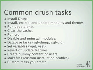 Common drush tasks
• Install Drupal.
• Install, enable, and update modules and themes.
• Run update.php.
• Clear the cache.
• Run cron.
• Disable and uninstall modules.
• Database tasks (sql-dump, sql-cli).
• Set variables (vget, vset).
• Revert or update features.
• Create dummy content or users.
• Makeﬁles (custom installation proﬁles).
• Custom tasks you create.
 