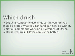 Which drush
• Drush is constantly evolving, so the version you
install dictates what you can (and can not) do with it.
• Not all commands work on all versions of Drupal.
• Drush requires PHP version 5.2 or better.
 
