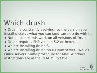 Which drush
• Drush is constantly evolving, so the version you
install dictates what you can (and can not) do with it.
• Not all commands work on all versions of Drupal.
• Drush requires PHP version 5.2 or better.
• We are installing drush 3.
• We are installing drush on a Linux server.  We <3
Linux servers. Same procedure for Mac. Windows
instructions are in the README.txt ﬁle.
 
