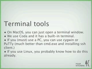 Terminal tools
• On MacOS, you can just open a terminal window.
• We use Coda and it has a built-in terminal.
• If you (must) use a PC, you can use cygwin or
PuTTy (much better than cmd.exe and installing ssh
client.)
• If you use Linux, you probably know how to do this
already. 
 