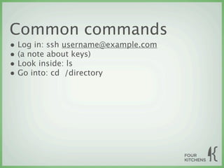 Common commands
• Log in: ssh username@example.com
• (a note about keys)
• Look inside: ls
• Go into: cd  /directory
 