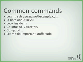 Common commands
• Log in: ssh username@example.com
• (a note about keys)
• Look inside: ls
• Go into: cd  /directory
• Go up: cd ..
• Let me do important stuff: sudo
 