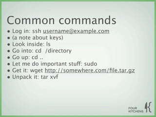 Common commands
• Log in: ssh username@example.com
• (a note about keys)
• Look inside: ls
• Go into: cd  /directory
• Go up: cd ..
• Let me do important stuff: sudo
• Get it: wget http://somewhere.com/ﬁle.tar.gz
• Unpack it: tar xvf
 