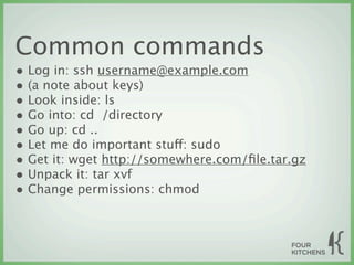 Common commands
• Log in: ssh username@example.com
• (a note about keys)
• Look inside: ls
• Go into: cd  /directory
• Go up: cd ..
• Let me do important stuff: sudo
• Get it: wget http://somewhere.com/ﬁle.tar.gz
• Unpack it: tar xvf
• Change permissions: chmod
 