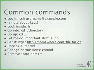 Common commands
• Log in: ssh username@example.com
• (a note about keys)
• Look inside: ls
• Go into: cd  /directory
• Go up: cd ..
• Let me do important stuff: sudo
• Get it: wget http://somewhere.com/ﬁle.tar.gz
• Unpack it: tar xvf
• Change permissions: chmod
• Remove *caution*: rm
 