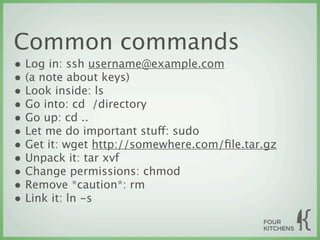 Common commands
• Log in: ssh username@example.com
• (a note about keys)
• Look inside: ls
• Go into: cd  /directory
• Go up: cd ..
• Let me do important stuff: sudo
• Get it: wget http://somewhere.com/ﬁle.tar.gz
• Unpack it: tar xvf
• Change permissions: chmod
• Remove *caution*: rm
• Link it: ln -s
 