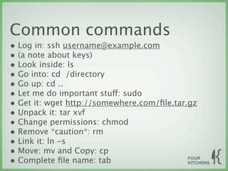 Common commands
• Log in: ssh username@example.com
• (a note about keys)
• Look inside: ls
• Go into: cd  /directory
• Go up: cd ..
• Let me do important stuff: sudo
• Get it: wget http://somewhere.com/ﬁle.tar.gz
• Unpack it: tar xvf
• Change permissions: chmod
• Remove *caution*: rm
• Link it: ln -s
• Move: mv and Copy: cp
• Complete ﬁle name: tab
 