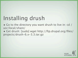 Installing drush
• Go to the directory you want drush to live in: cd /
usr/local/share/
• Get drush: [sudo] wget http://ftp.drupal.org/ﬁles/
projects/drush-6.x-3.3.tar.gz
 