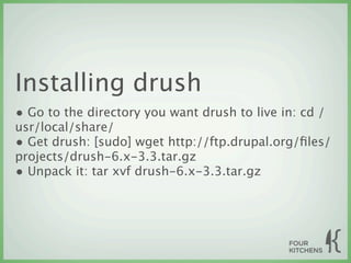 Installing drush
• Go to the directory you want drush to live in: cd /
usr/local/share/
• Get drush: [sudo] wget http://ftp.drupal.org/ﬁles/
projects/drush-6.x-3.3.tar.gz
• Unpack it: tar xvf drush-6.x-3.3.tar.gz
 