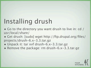 Installing drush
• Go to the directory you want drush to live in: cd /
usr/local/share/
• Get drush: [sudo] wget http://ftp.drupal.org/ﬁles/
projects/drush-6.x-3.3.tar.gz
• Unpack it: tar xvf drush-6.x-3.3.tar.gz
• Remove the package: rm drush-6.x-3.3.tar.gz
 