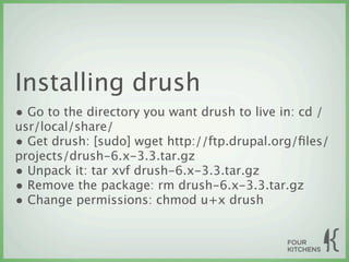 Installing drush
• Go to the directory you want drush to live in: cd /
usr/local/share/
• Get drush: [sudo] wget http://ftp.drupal.org/ﬁles/
projects/drush-6.x-3.3.tar.gz
• Unpack it: tar xvf drush-6.x-3.3.tar.gz
• Remove the package: rm drush-6.x-3.3.tar.gz
• Change permissions: chmod u+x drush
 
