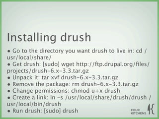 Installing drush
• Go to the directory you want drush to live in: cd /
usr/local/share/
• Get drush: [sudo] wget http://ftp.drupal.org/ﬁles/
projects/drush-6.x-3.3.tar.gz
• Unpack it: tar xvf drush-6.x-3.3.tar.gz
• Remove the package: rm drush-6.x-3.3.tar.gz
• Change permissions: chmod u+x drush
• Create a link: ln -s /usr/local/share/drush/drush /
usr/local/bin/drush
• Run drush: [sudo] drush
 