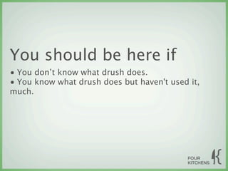 You should be here if
• You don’t know what drush does.
• You know what drush does but haven't used it,
much.
 
