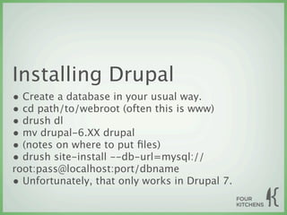 Installing Drupal
• Create a database in your usual way.
• cd path/to/webroot (often this is www)
• drush dl
• mv drupal-6.XX drupal
• (notes on where to put ﬁles)
• drush site-install --db-url=mysql://
root:pass@localhost:port/dbname
• Unfortunately, that only works in Drupal 7.
 