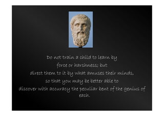 Do not train a child to learn by
force or harshness; but
direct them to it by what amuses their minds,
so that you may be better able to
discover with accuracy the peculiar bent of the genius of
each.
 