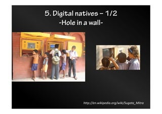 5. Digital natives – 1/2
-Hole in a wall-
http://en.wikipedia.org/wiki/Sugata_Mitra
 