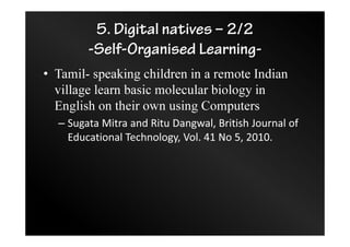 5. Digital natives – 2/2
-Self-Organised Learning-
• Tamil- speaking children in a remote Indian
village learn basic molecular biology in
English on their own using Computers
– Sugata Mitra and Ritu Dangwal, British Journal of
Educational Technology, Vol. 41 No 5, 2010.
 