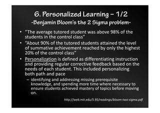 6. Personalized Learning – 1/2
-Benjamin Bloom’s the 2 Sigma problem-
• “The average tutored student was above 98% of the
students in the control class”
• “About 90% of the tutored students attained the level
of summative achievement reached by only the highest
20% of the control class”
• Personalization is defined as differentiating instruction
and providing regular corrective feedback based on the
needs of each student. This included personalizing
both path and pace
– identifying and addressing missing prerequisite
knowledge, and spending more time where necessary to
ensure students achieved mastery of topics before moving
on.
http://web.mit.edu/5.95/readings/bloom-two-sigma.pdf
 