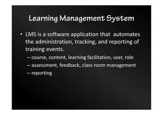 Learning Management System
• LMS is a software application that automates
the administration, tracking, and reporting of
training events.
– course, content, learning facilitation, user, role
– assessment, feedback, class room management
– reporting
 