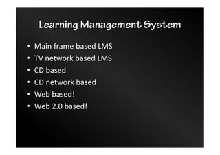 Learning Management System
• Main frame based LMS
• TV network based LMS
• CD based
• CD network based
• Web based!
• Web 2.0 based!
 