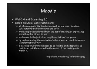 Moodle
• Web 2.0 and E-Learning 2.0
• Based on Social Constructionism:
– all of us are potential teachers as well as learners - in a true
collaborative environment we are both
– we learn particularly well from the act of creating or expressing
something for others to see
– we learn a lot by just observing the activity of our peers
– by understanding the contexts of others, we can teach in a more
transformational way
– a learning environment needs to be flexible and adaptable, so
that it can quickly respond to the needs of the participants
within it.
http://docs.moodle.org/23/en/Pedagogy
 