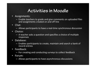Activities in Moodle
• Assignments:
– Enable teachers to grade and give comments on uploaded files
and assignments created on and off line
• Chat:
– Allows participants to have a real-time synchronous discussion
• Choice:
– A teacher asks a question and specifies a choice of multiple
responses
• Database:
– Enables participants to create, maintain and search a bank of
record entries
• Feedback:
– For creating and conducting surveys to collect feedback
• Forum:
– Allows participants to have asynchronous discussions
 