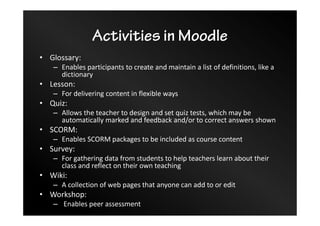 Activities in Moodle
• Glossary:
– Enables participants to create and maintain a list of definitions, like a
dictionary
• Lesson:
– For delivering content in flexible ways
• Quiz:
– Allows the teacher to design and set quiz tests, which may be
automatically marked and feedback and/or to correct answers shown
• SCORM:
– Enables SCORM packages to be included as course content
• Survey:
– For gathering data from students to help teachers learn about their
class and reflect on their own teaching
• Wiki:
– A collection of web pages that anyone can add to or edit
• Workshop:
– Enables peer assessment
 