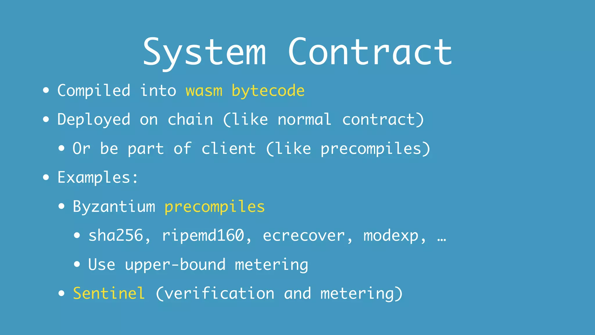 System Contract
• Compiled into wasm bytecode
• Deployed on chain (like normal contract)
• Or be part of client (like precompiles)
• Examples:
• Byzantium precompiles
• sha256, ripemd160, ecrecover, modexp, …
• Use upper-bound metering
• Sentinel (verification and metering)
 