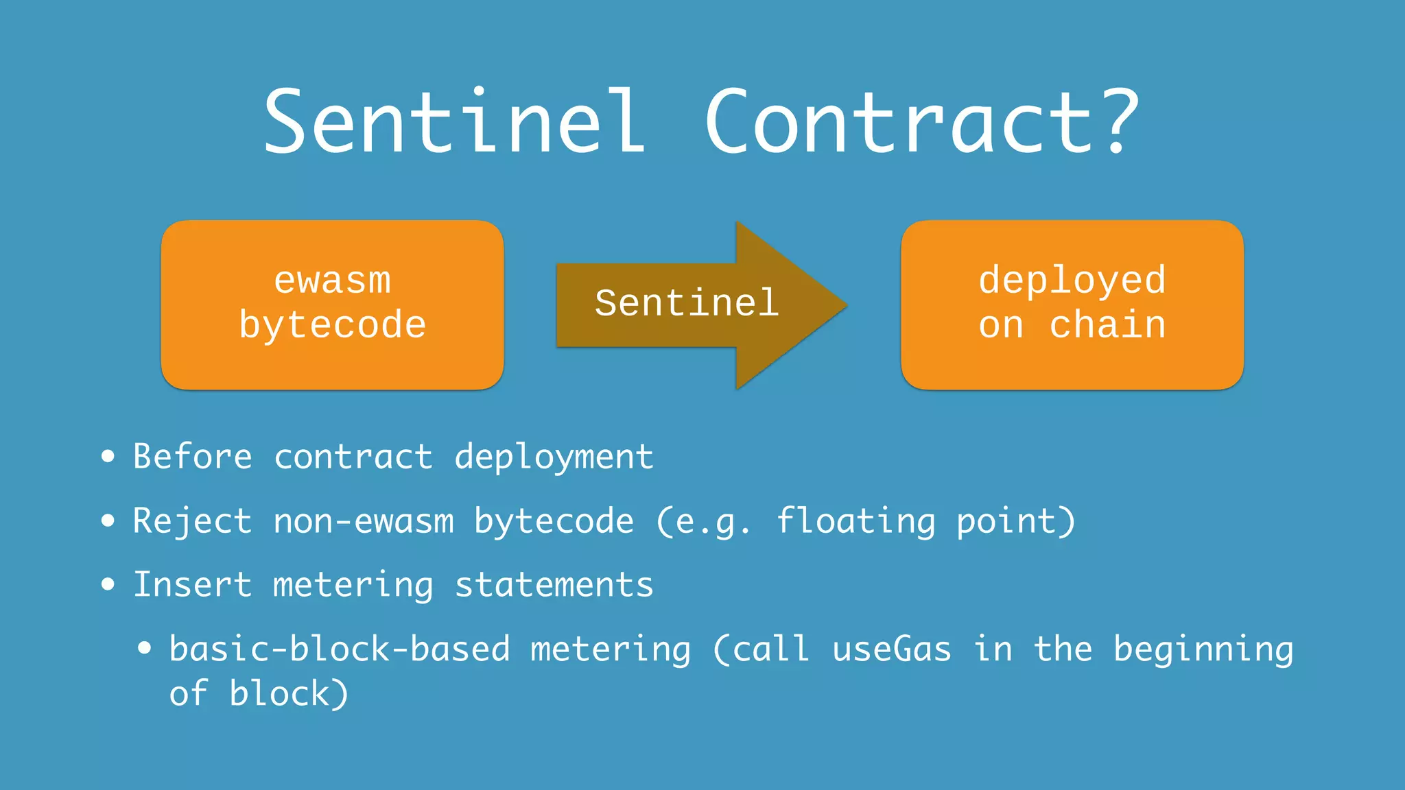 Sentinel Contract?
• Before contract deployment
• Reject non-ewasm bytecode (e.g. floating point)
• Insert metering statements
• basic-block-based metering (call useGas in the beginning
of block)
ewasm
bytecode
Sentinel
deployed
on chain
 