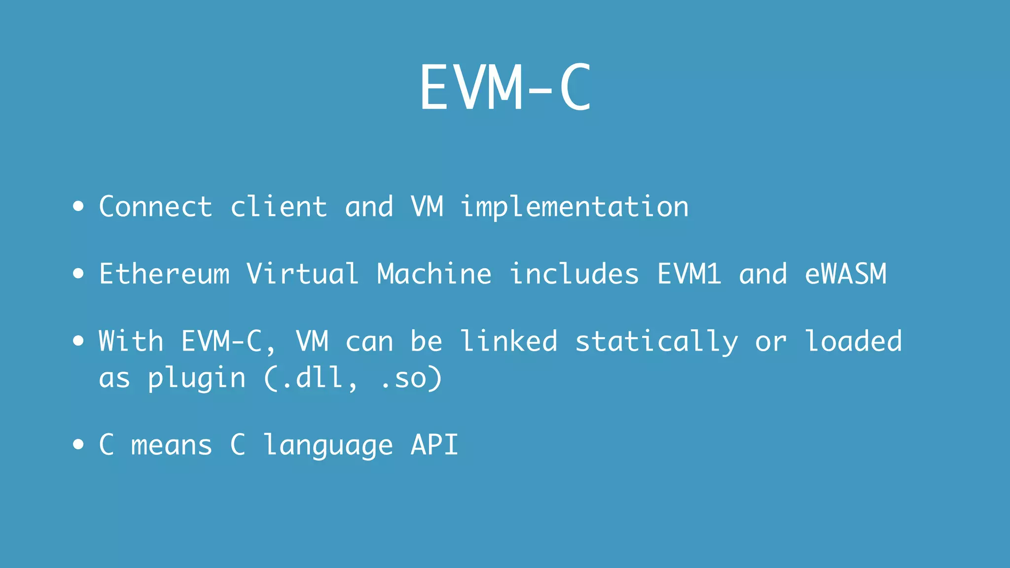 EVM-C
• Connect client and VM implementation
• Ethereum Virtual Machine includes EVM1 and eWASM
• With EVM-C, VM can be linked statically or loaded
as plugin (.dll, .so)
• C means C language API
 