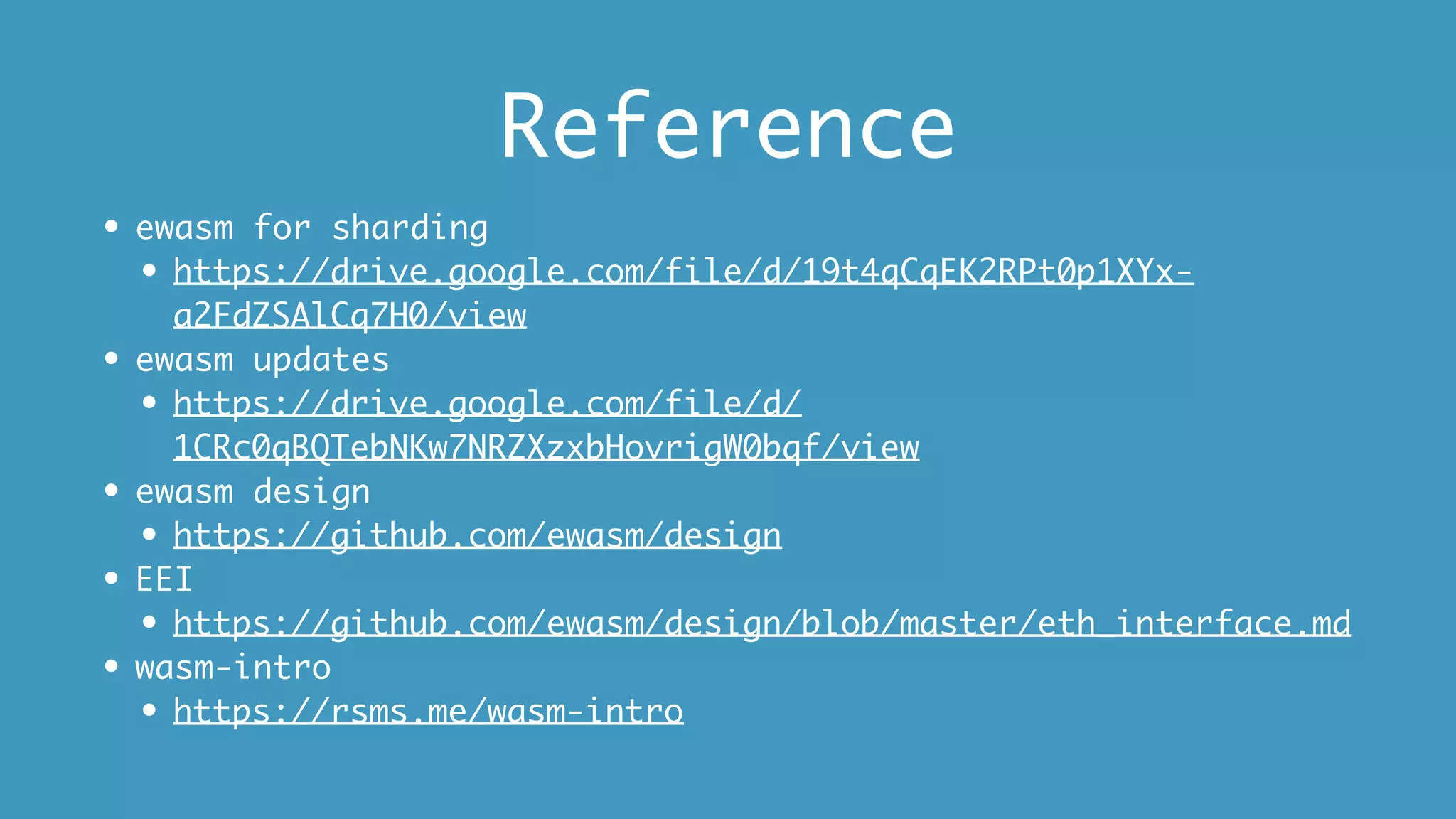 Reference
• ewasm for sharding
• https://drive.google.com/file/d/19t4qCqEK2RPt0p1XYx-
a2FdZSAlCq7H0/view
• ewasm updates
• https://drive.google.com/file/d/
1CRc0qBQTebNKw7NRZXzxbHovrigW0bqf/view
• ewasm design
• https://github.com/ewasm/design
• EEI
• https://github.com/ewasm/design/blob/master/eth_interface.md
• wasm-intro
• https://rsms.me/wasm-intro
 