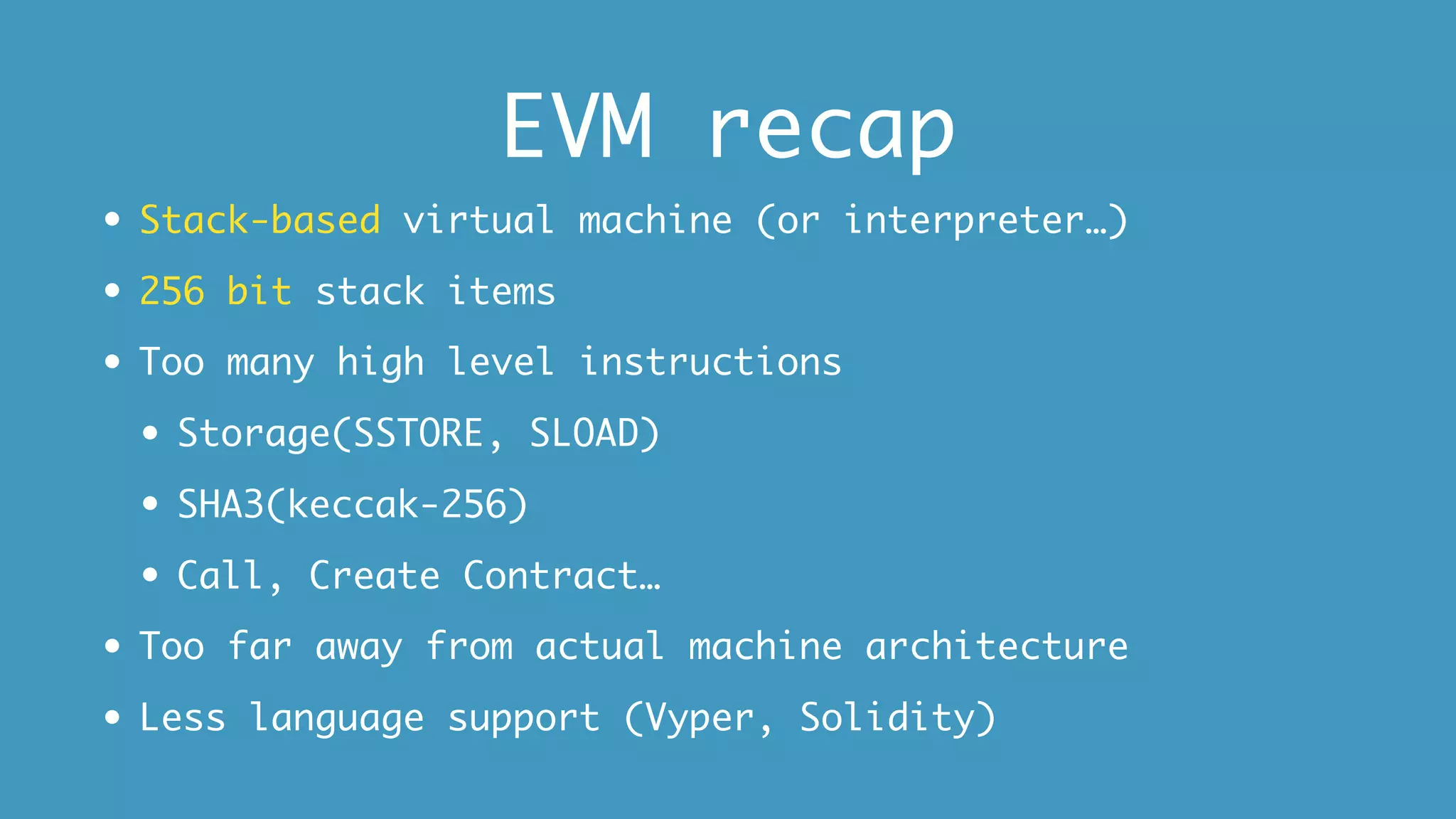 EVM recap
• Stack-based virtual machine (or interpreter…)
• 256 bit stack items
• Too many high level instructions
• Storage(SSTORE, SLOAD)
• SHA3(keccak-256)
• Call, Create Contract…
• Too far away from actual machine architecture
• Less language support (Vyper, Solidity)
 