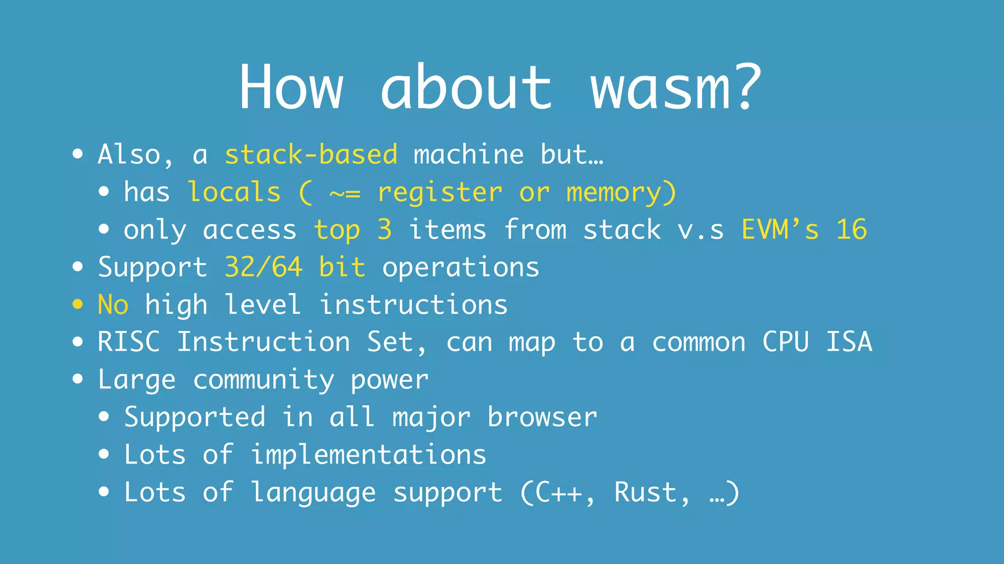How about wasm?
• Also, a stack-based machine but…
• has locals ( ~= register or memory)
• only access top 3 items from stack v.s EVM’s 16
• Support 32/64 bit operations
• No high level instructions
• RISC Instruction Set, can map to a common CPU ISA
• Large community power
• Supported in all major browser
• Lots of implementations
• Lots of language support (C++, Rust, …)
 