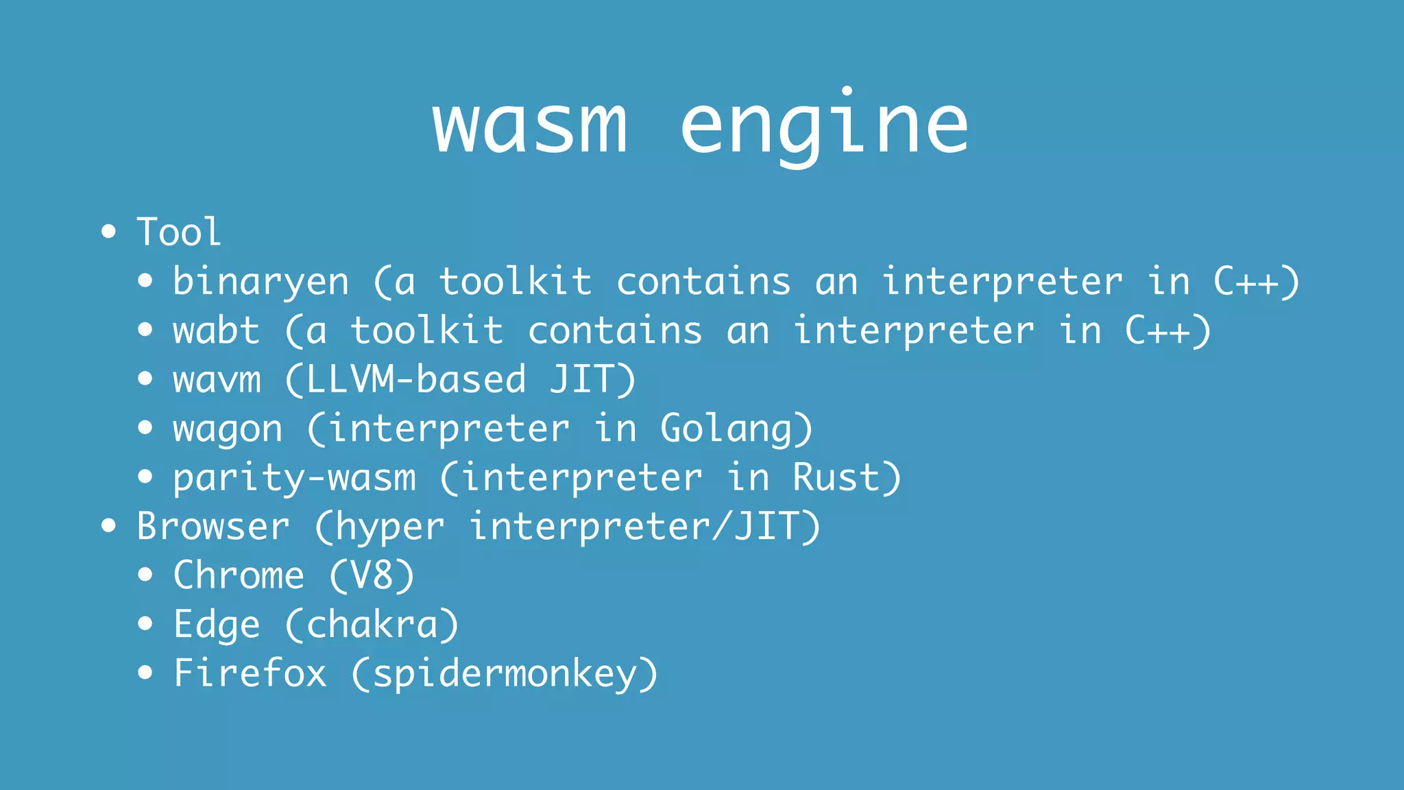 wasm engine
• Tool
• binaryen (a toolkit contains an interpreter in C++)
• wabt (a toolkit contains an interpreter in C++)
• wavm (LLVM-based JIT)
• wagon (interpreter in Golang)
• parity-wasm (interpreter in Rust)
• Browser (hyper interpreter/JIT)
• Chrome (V8)
• Edge (chakra)
• Firefox (spidermonkey)
 