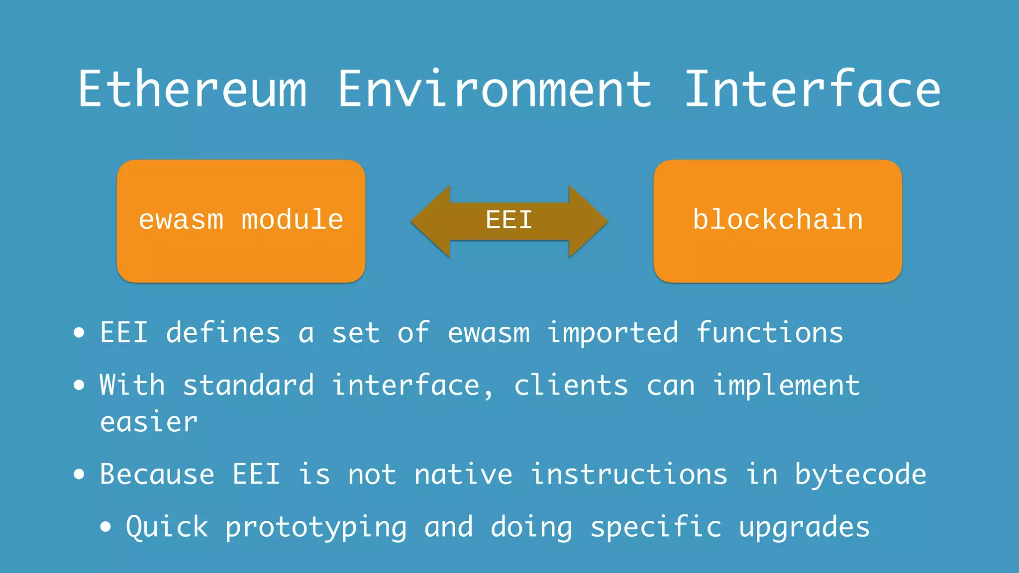 Ethereum Environment Interface
• EEI defines a set of ewasm imported functions
• With standard interface, clients can implement
easier
• Because EEI is not native instructions in bytecode
• Quick prototyping and doing specific upgrades
ewasm module EEI blockchain
 