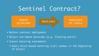 Sentinel Contract?
• Before contract deployment
• Reject non-ewasm bytecode (e.g. floating point)
• Insert metering statements
• basic-block-based metering (call useGas in the beginning
of block)
ewasm
bytecode
Sentinel
deployed
on chain
 
