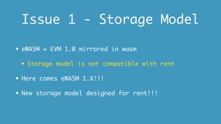 Issue 1 - Storage Model
• eWASM = EVM 1.0 mirrored in wasm
• Storage model is not compatible with rent
• Here comes eWASM 1.X!!!
• New storage model designed for rent!!!
 