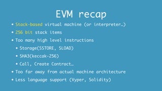 EVM recap
• Stack-based virtual machine (or interpreter…)
• 256 bit stack items
• Too many high level instructions
• Storage(SSTORE, SLOAD)
• SHA3(keccak-256)
• Call, Create Contract…
• Too far away from actual machine architecture
• Less language support (Vyper, Solidity)
 