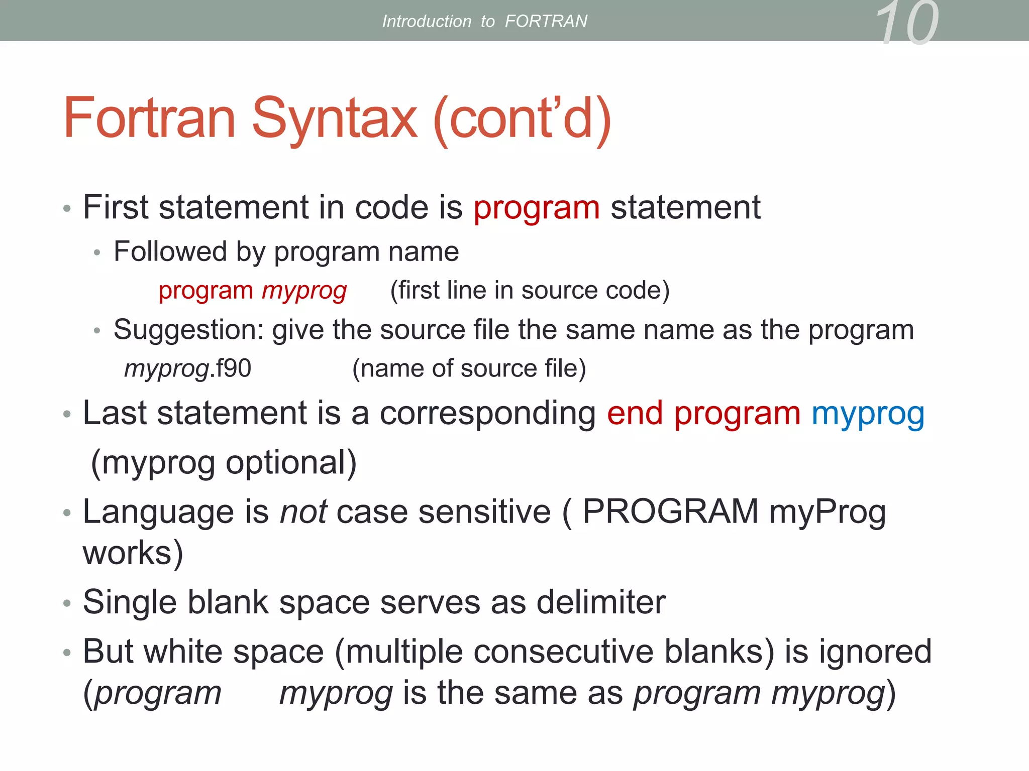 Fortran Syntax (cont’d)
• First statement in code is program statement
• Followed by program name
program myprog (first line in source code)
• Suggestion: give the source file the same name as the program
myprog.f90 (name of source file)
• Last statement is a corresponding end program myprog
(myprog optional)
• Language is not case sensitive ( PROGRAM myProg
works)
• Single blank space serves as delimiter
• But white space (multiple consecutive blanks) is ignored
(program myprog is the same as program myprog)
10
Introduction to FORTRAN
 