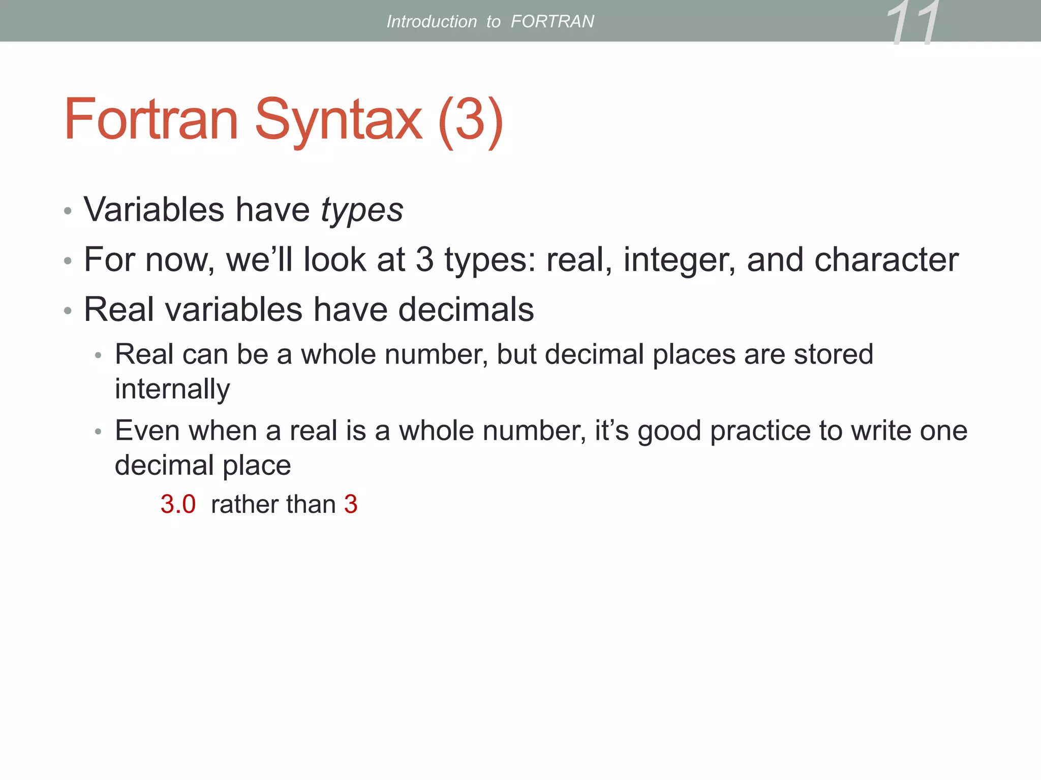 Fortran Syntax (3)
• Variables have types
• For now, we’ll look at 3 types: real, integer, and character
• Real variables have decimals
• Real can be a whole number, but decimal places are stored
internally
• Even when a real is a whole number, it’s good practice to write one
decimal place
3.0 rather than 3
11
Introduction to FORTRAN
 