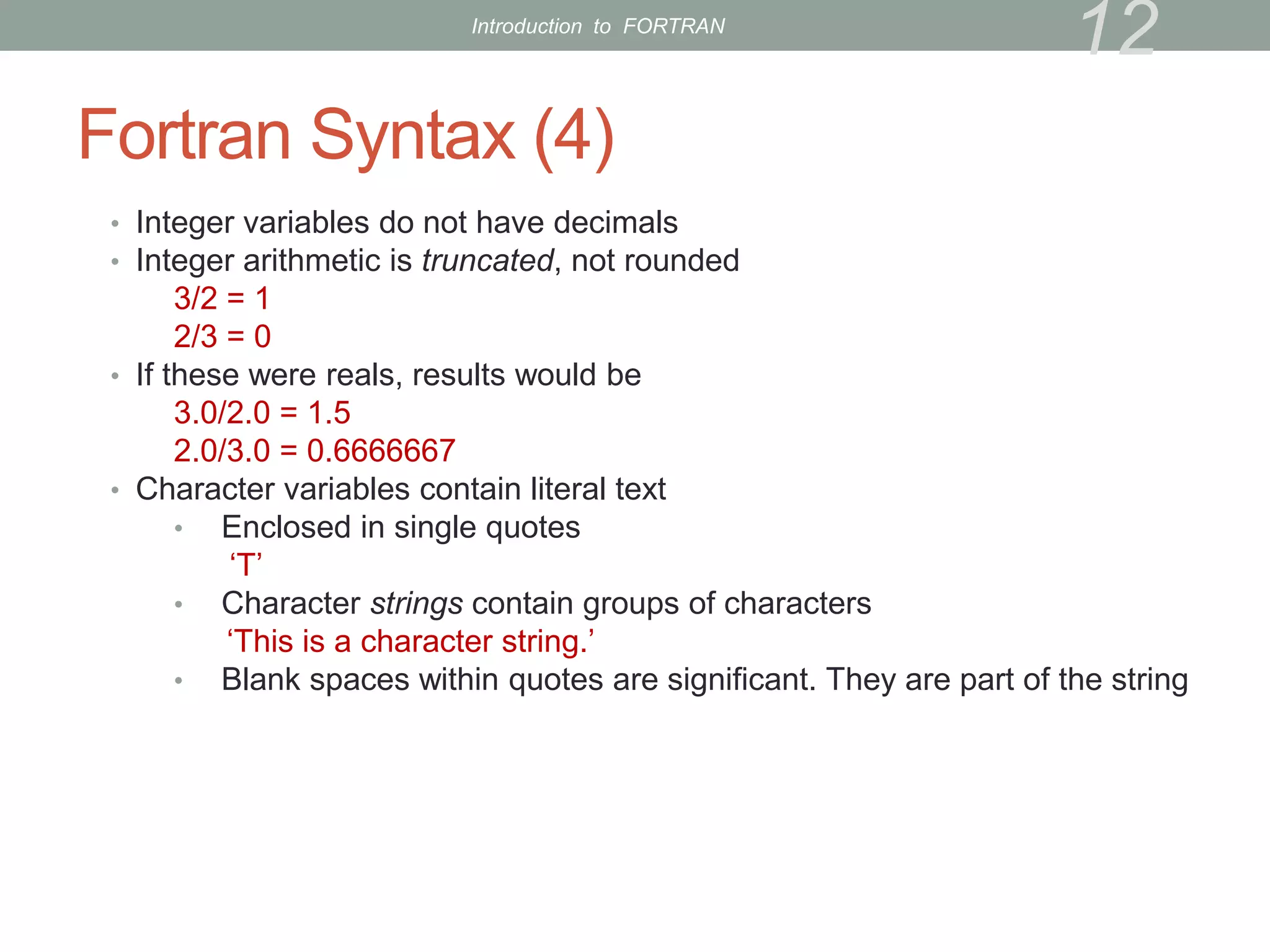Fortran Syntax (4)
• Integer variables do not have decimals
• Integer arithmetic is truncated, not rounded
3/2 = 1
2/3 = 0
• If these were reals, results would be
3.0/2.0 = 1.5
2.0/3.0 = 0.6666667
• Character variables contain literal text
• Enclosed in single quotes
‘T’
• Character strings contain groups of characters
‘This is a character string.’
• Blank spaces within quotes are significant. They are part of the string
12
Introduction to FORTRAN
 