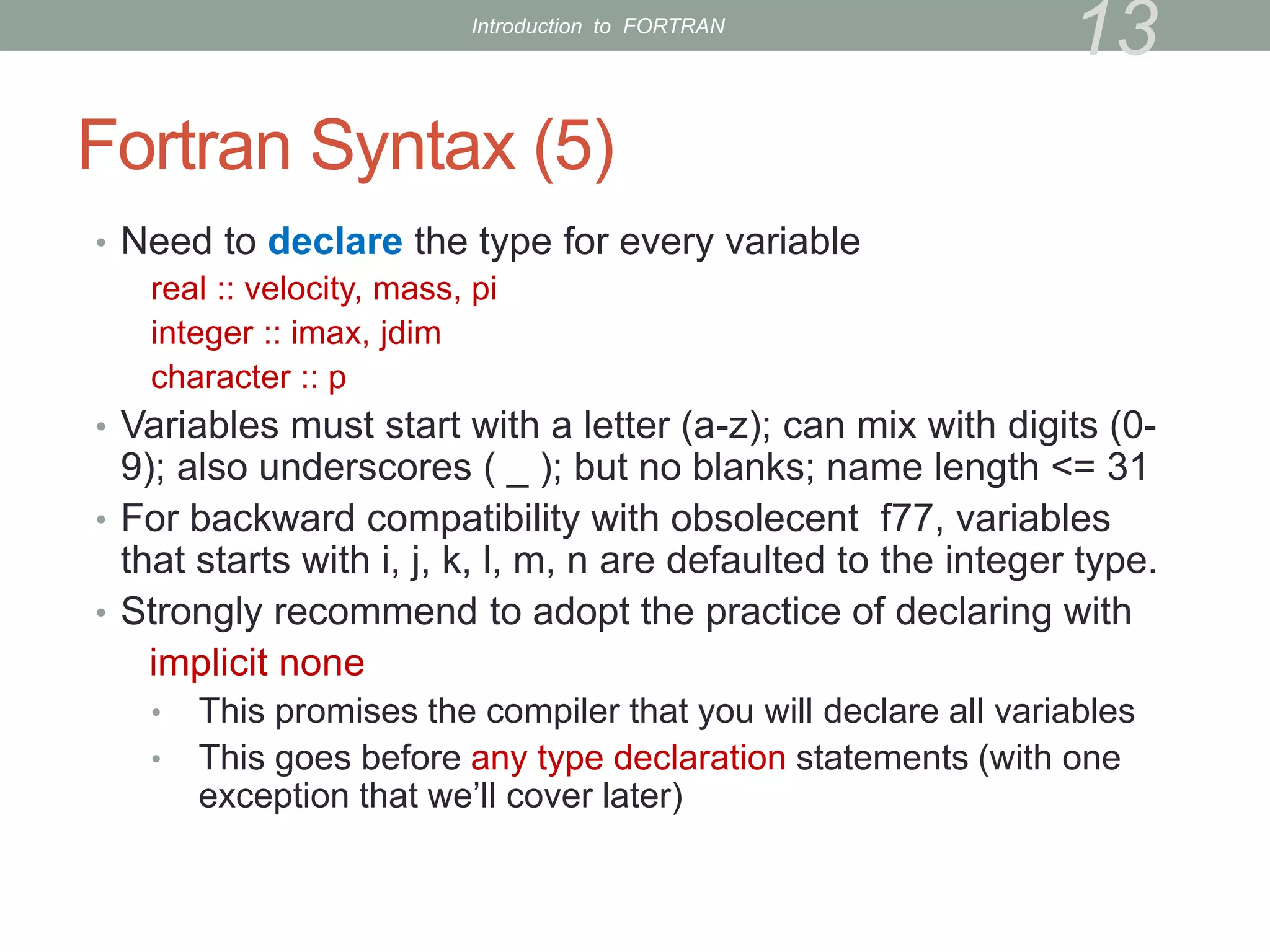 Fortran Syntax (5)
• Need to declare the type for every variable
real :: velocity, mass, pi
integer :: imax, jdim
character :: p
• Variables must start with a letter (a-z); can mix with digits (0-
9); also underscores ( _ ); but no blanks; name length <= 31
• For backward compatibility with obsolecent f77, variables
that starts with i, j, k, l, m, n are defaulted to the integer type.
• Strongly recommend to adopt the practice of declaring with
implicit none
• This promises the compiler that you will declare all variables
• This goes before any type declaration statements (with one
exception that we’ll cover later)
13
Introduction to FORTRAN
 