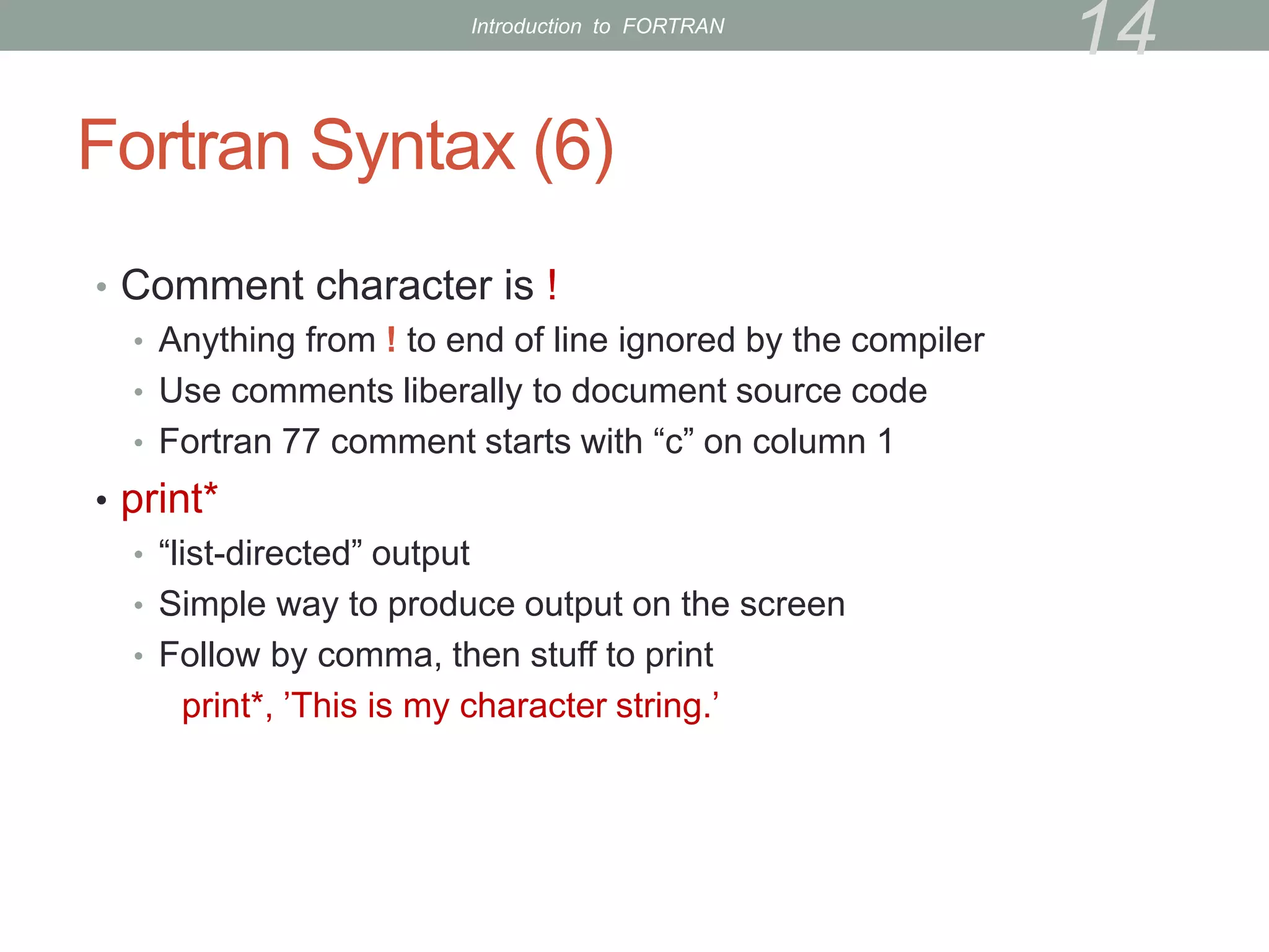 Fortran Syntax (6)
• Comment character is !
• Anything from ! to end of line ignored by the compiler
• Use comments liberally to document source code
• Fortran 77 comment starts with “c” on column 1
• print*
• “list-directed” output
• Simple way to produce output on the screen
• Follow by comma, then stuff to print
print*, ’This is my character string.’
14
Introduction to FORTRAN
 