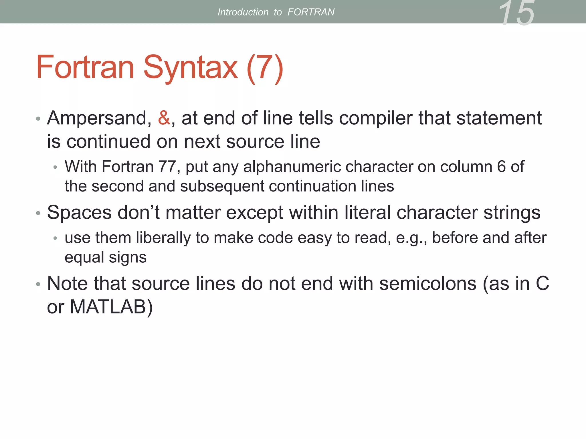 Fortran Syntax (7)
• Ampersand, &, at end of line tells compiler that statement
is continued on next source line
• With Fortran 77, put any alphanumeric character on column 6 of
the second and subsequent continuation lines
• Spaces don’t matter except within literal character strings
• use them liberally to make code easy to read, e.g., before and after
equal signs
• Note that source lines do not end with semicolons (as in C
or MATLAB)
15
Introduction to FORTRAN
 